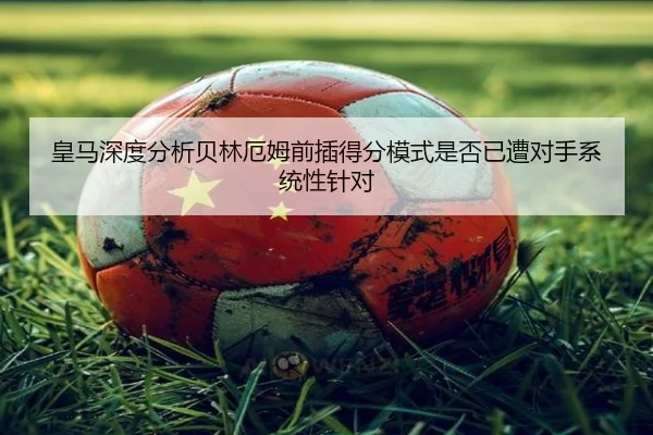 皇马深度分析贝林厄姆前插得分模式是否已遭对手系统性针对