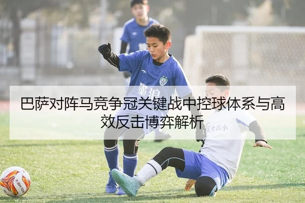 巴萨对阵马竞争冠关键战中控球体系与高效反击博弈解析