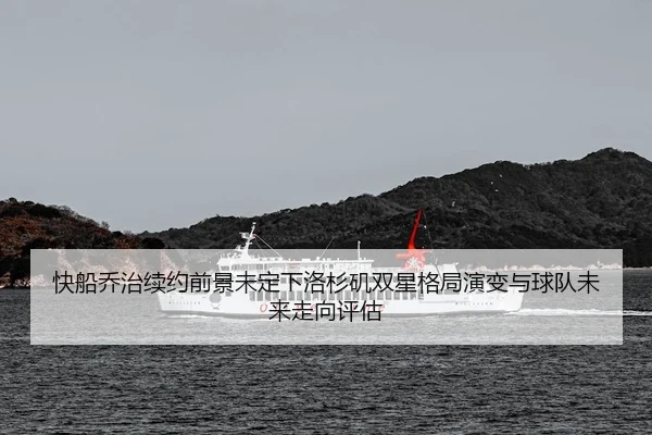 快船乔治续约前景未定下洛杉矶双星格局演变与球队未来走向评估
