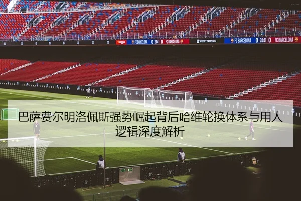 巴萨费尔明洛佩斯强势崛起背后哈维轮换体系与用人逻辑深度解析