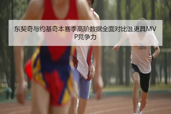 东契奇与约基奇本赛季高阶数据全面对比谁更具MVP竞争力