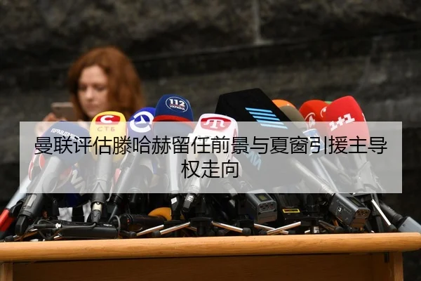 曼联评估滕哈赫留任前景与夏窗引援主导权走向