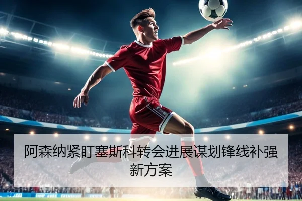 阿森纳紧盯塞斯科转会进展谋划锋线补强新方案