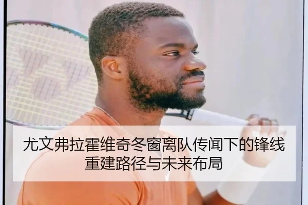 尤文弗拉霍维奇冬窗离队传闻下的锋线重建路径与未来布局