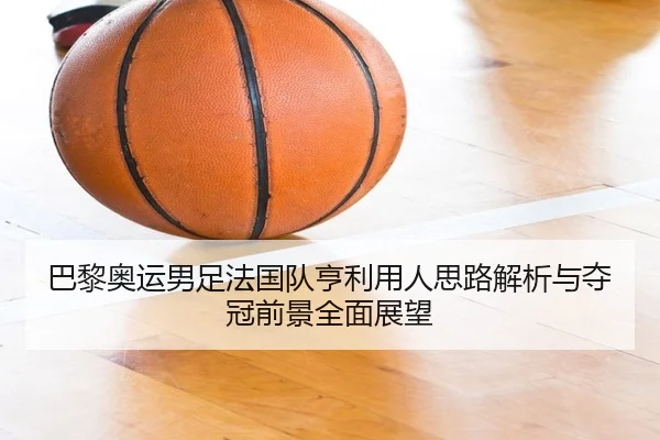 巴黎奥运男足法国队亨利用人思路解析与夺冠前景全面展望