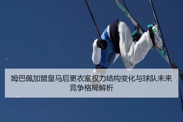 姆巴佩加盟皇马后更衣室权力结构变化与球队未来竞争格局解析